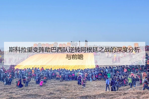 斯科拉里变阵助巴西队逆转阿根廷之战的深度分析与前瞻